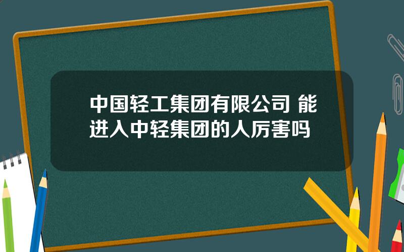 中国轻工集团有限公司 能进入中轻集团的人厉害吗